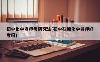 初中化学老师考研究生(初中在编化学老师好考吗)