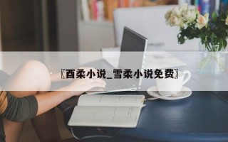 〖酉柔小说_雪柔小说免费〗