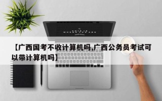 【广西国考不收计算机吗,广西公务员考试可以带计算机吗】