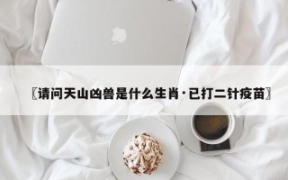 〖请问天山凶兽是什么生肖·已打二针疫苗〗