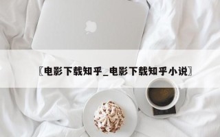 〖电影下载知乎_电影下载知乎小说〗