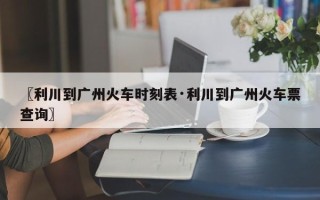 〖利川到广州火车时刻表·利川到广州火车票查询〗
