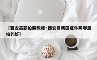 〖西安高新拍照教程·西安高新区证件照哪里拍的好〗
