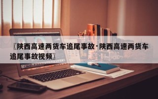 〖陕西高速两货车追尾事故·陕西高速两货车追尾事故视频〗