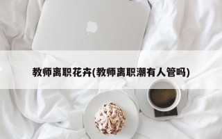 教师离职花卉(教师离职潮有人管吗)
