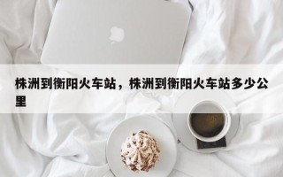 株洲到衡阳火车站，株洲到衡阳火车站多少公里