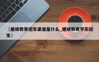 〖继续教育招生渠道是什么_继续教育学历招生〗