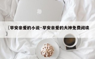 〖早安亲爱的小说·早安亲爱的大神免费阅读〗