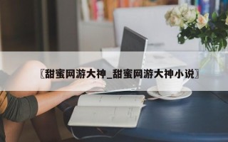 〖甜蜜网游大神_甜蜜网游大神小说〗