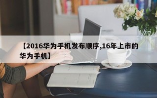 【2016华为手机发布顺序,16年上市的华为手机】