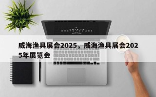 威海渔具展会2025，威海渔具展会2025年展览会