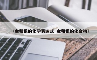 〖金和银的化学表达式_金和银的化合物〗