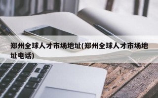 郑州全球人才市场地址(郑州全球人才市场地址电话)