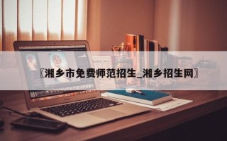 〖湘乡市免费师范招生_湘乡招生网〗