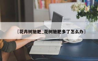 〖花卉树施肥_花树施肥多了怎么办〗