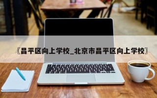 〖昌平区向上学校_北京市昌平区向上学校〗