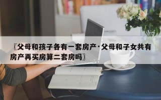〖父母和孩子各有一套房产·父母和子女共有房产再买房算二套房吗〗