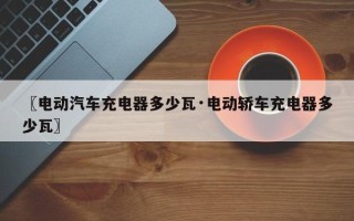 〖电动汽车充电器多少瓦·电动轿车充电器多少瓦〗