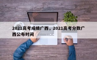 2021高考成绩广西，2021高考分数广西公布时间