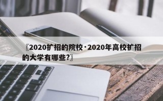 〖2020扩招的院校·2020年高校扩招的大学有哪些?〗