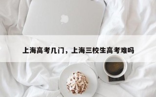 上海高考几门，上海三校生高考难吗