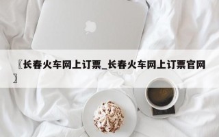 〖长春火车网上订票_长春火车网上订票官网〗