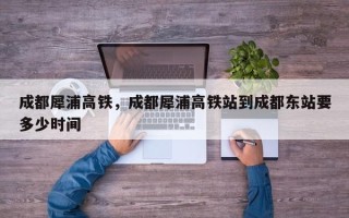 成都犀浦高铁，成都犀浦高铁站到成都东站要多少时间