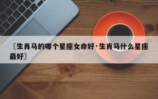 〖生肖马的哪个星座女命好·生肖马什么星座最好〗