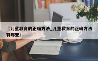〖儿童教育的正确方法_儿童教育的正确方法有哪些〗