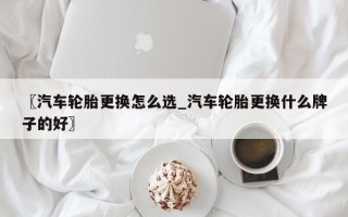 〖汽车轮胎更换怎么选_汽车轮胎更换什么牌子的好〗
