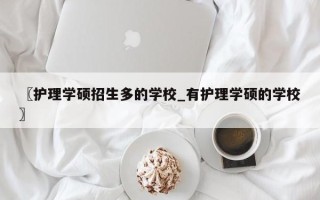 〖护理学硕招生多的学校_有护理学硕的学校〗