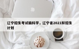 辽宁招生考试脑科学，辽宁省2021拟招生计划