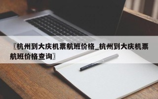 〖杭州到大庆机票航班价格_杭州到大庆机票航班价格查询〗
