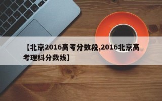 【北京2016高考分数段,2016北京高考理科分数线】