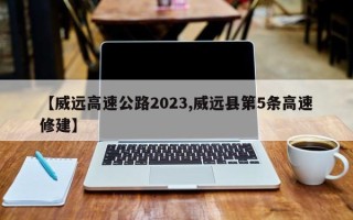 【威远高速公路2023,威远县第5条高速修建】