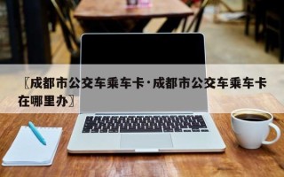 〖成都市公交车乘车卡·成都市公交车乘车卡在哪里办〗