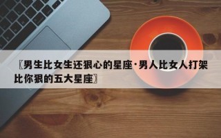 〖男生比女生还狠心的星座·男人比女人打架比你狠的五大星座〗