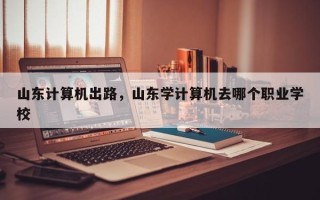 山东计算机出路，山东学计算机去哪个职业学校