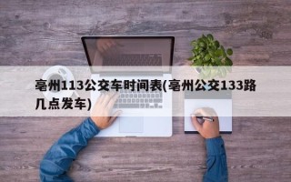 亳州113公交车时间表(亳州公交133路几点发车)
