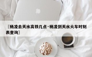 〖杨凌去天水高铁几点·杨凌到天水火车时刻表查询〗