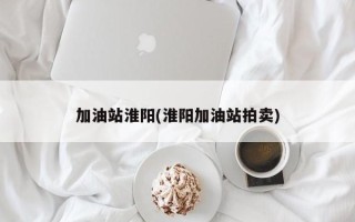 加油站淮阳(淮阳加油站拍卖)