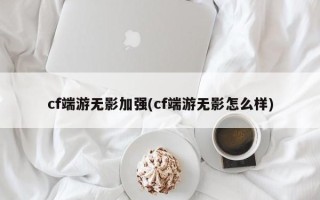cf端游无影加强(cf端游无影怎么样)