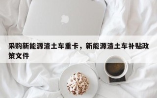 采购新能源渣土车重卡，新能源渣土车补贴政策文件