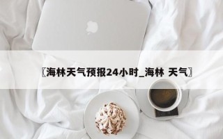 〖海林天气预报24小时_海林 天气〗