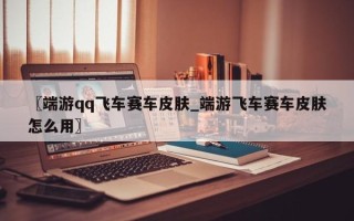 〖端游qq飞车赛车皮肤_端游飞车赛车皮肤怎么用〗