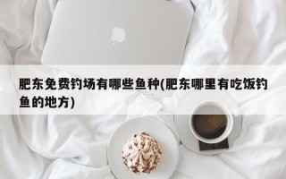 肥东免费钓场有哪些鱼种(肥东哪里有吃饭钓鱼的地方)