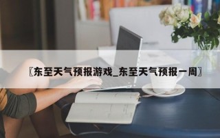 〖东至天气预报游戏_东至天气预报一周〗