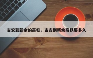 吉安到新余的高铁，吉安到新余高铁要多久