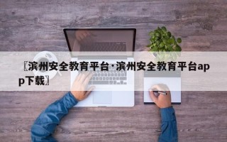 〖滨州安全教育平台·滨州安全教育平台app下载〗