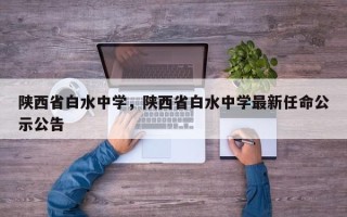 陕西省白水中学，陕西省白水中学最新任命公示公告